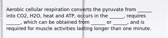 Aerobic cellular respiration converts the pyruvate from ______ into CO2, H2O, heat and ATP, occurs in the ______, requires ______, which can be obtained from ______ or ______, and is required for muscle activities lasting longer than one minute.