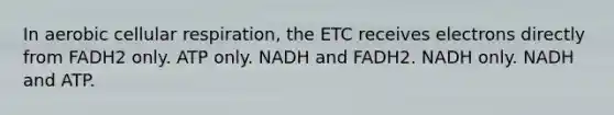 In aerobic cellular respiration, the ETC receives electrons directly from FADH2 only. ATP only. NADH and FADH2. NADH only. NADH and ATP.