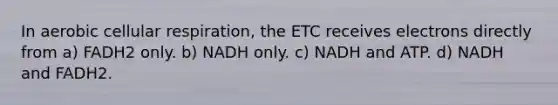 In aerobic cellular respiration, the ETC receives electrons directly from a) FADH2 only. b) NADH only. c) NADH and ATP. d) NADH and FADH2.