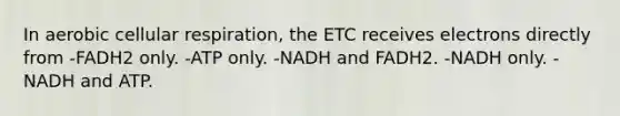 In aerobic cellular respiration, the ETC receives electrons directly from -FADH2 only. -ATP only. -NADH and FADH2. -NADH only. -NADH and ATP.