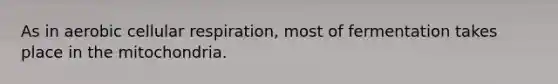 As in aerobic cellular respiration, most of fermentation takes place in the mitochondria.