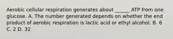 Aerobic cellular respiration generates about ______ ATP from one glucose. A. The number generated depends on whether the end product of aerobic respiration is lactic acid or ethyl alcohol. B. 6 C. 2 D. 32