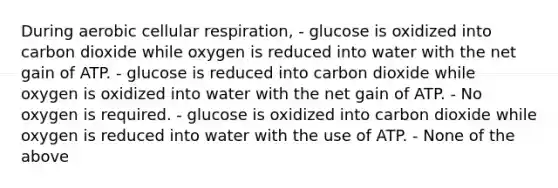 During aerobic cellular respiration, - glucose is oxidized into carbon dioxide while oxygen is reduced into water with the net gain of ATP. - glucose is reduced into carbon dioxide while oxygen is oxidized into water with the net gain of ATP. - No oxygen is required. - glucose is oxidized into carbon dioxide while oxygen is reduced into water with the use of ATP. - None of the above