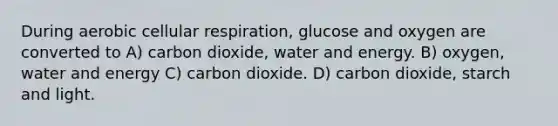 During aerobic cellular respiration, glucose and oxygen are converted to A) carbon dioxide, water and energy. B) oxygen, water and energy C) carbon dioxide. D) carbon dioxide, starch and light.