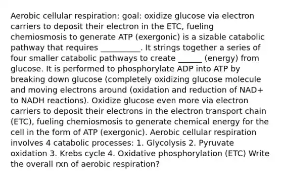 Aerobic cellular respiration: goal: oxidize glucose via electron carriers to deposit their electron in the ETC, fueling chemiosmosis to generate ATP (exergonic) is a sizable catabolic pathway that requires __________. It strings together a series of four smaller catabolic pathways to create ______ (energy) from glucose. It is performed to phosphorylate ADP into ATP by breaking down glucose (completely oxidizing glucose molecule and moving electrons around (oxidation and reduction of NAD+ to NADH reactions). Oxidize glucose even more via electron carriers to deposit their electrons in the electron transport chain (ETC), fueling chemiosmosis to generate chemical energy for the cell in the form of ATP (exergonic). Aerobic cellular respiration involves 4 catabolic processes: 1. Glycolysis 2. Pyruvate oxidation 3. Krebs cycle 4. Oxidative phosphorylation (ETC) Write the overall rxn of aerobic respiration?