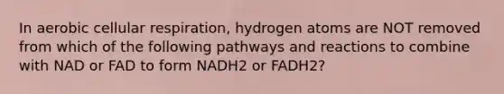 In aerobic cellular respiration, hydrogen atoms are NOT removed from which of the following pathways and reactions to combine with NAD or FAD to form NADH2 or FADH2?