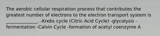 The aerobic cellular respiration process that contributes the greatest number of electrons to the electron transport system is ______________. -Krebs cycle (Citric Acid Cycle) -glycolysis -fermentation -Calvin Cycle -formation of acetyl coenzyme A