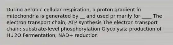 During aerobic cellular respiration, a proton gradient in mitochondria is generated by __ and used primarily for ____ The electron transport chain; ATP synthesis The electron transport chain; substrate-level phosphorylation Glycolysis; production of H↓2O Fermentation; NAD+ reduction