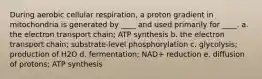 During aerobic cellular respiration, a proton gradient in mitochondria is generated by ____ and used primarily for ____. a. the electron transport chain; ATP synthesis b. the electron transport chain; substrate-level phosphorylation c. glycolysis; production of H2O d. fermentation; NAD+ reduction e. diffusion of protons; ATP synthesis