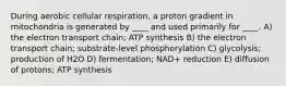 During aerobic cellular respiration, a proton gradient in mitochondria is generated by ____ and used primarily for ____. A) the electron transport chain; ATP synthesis B) the electron transport chain; substrate-level phosphorylation C) glycolysis; production of H2O D) fermentation; NAD+ reduction E) diffusion of protons; ATP synthesis