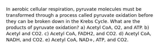 In aerobic cellular respiration, pyruvate molecules must be transformed through a process called pyruvate oxidation before they can be broken down in the Krebs Cycle. What are the products of pyruvate oxidation? a) Acetyl CoA, O2, and ATP. b) Acetyl and CO2. c) Acetyl CoA, FADH2, and CO2. d) Acetyl CoA, NADH, and CO2. e) Acetyl CoA, NAD+, ATP, and CO2.