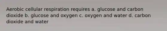 Aerobic cellular respiration requires a. glucose and carbon dioxide b. glucose and oxygen c. oxygen and water d. carbon dioxide and water