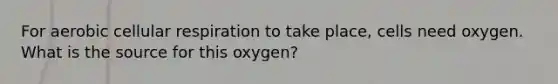 For aerobic cellular respiration to take place, cells need oxygen. What is the source for this oxygen?