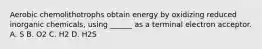 Aerobic chemolithotrophs obtain energy by oxidizing reduced inorganic chemicals, using ______ as a terminal electron acceptor. A. S B. O2 C. H2 D. H2S