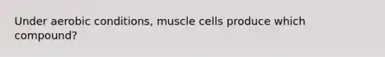 Under aerobic conditions, muscle cells produce which compound?