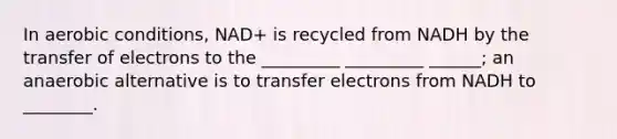 In aerobic conditions, NAD+ is recycled from NADH by the transfer of electrons to the _________ _________ ______; an anaerobic alternative is to transfer electrons from NADH to ________.