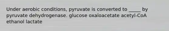 Under aerobic conditions, pyruvate is converted to _____ by pyruvate dehydrogenase. glucose oxaloacetate acetyl-CoA ethanol lactate