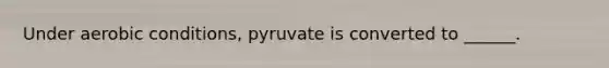 Under aerobic conditions, pyruvate is converted to ______.