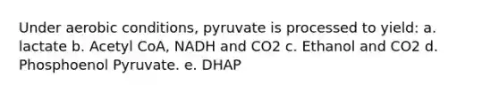 Under aerobic conditions, pyruvate is processed to yield: a. lactate b. Acetyl CoA, NADH and CO2 c. Ethanol and CO2 d. Phosphoenol Pyruvate. e. DHAP