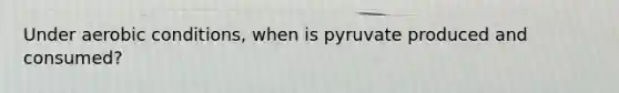 Under aerobic conditions, when is pyruvate produced and consumed?