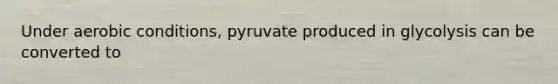 Under aerobic conditions, pyruvate produced in glycolysis can be converted to