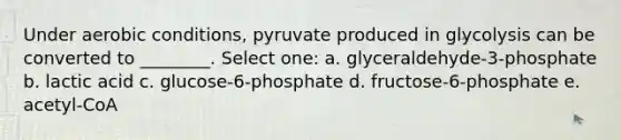 Under aerobic conditions, pyruvate produced in glycolysis can be converted to ________. Select one: a. glyceraldehyde-3-phosphate b. lactic acid c. glucose-6-phosphate d. fructose-6-phosphate e. acetyl-CoA