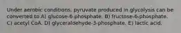 Under aerobic conditions, pyruvate produced in glycolysis can be converted to A) glucose-6-phosphate. B) fructose-6-phosphate. C) acetyl CoA. D) glyceraldehyde-3-phosphate. E) lactic acid.