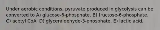 Under aerobic conditions, pyruvate produced in glycolysis can be converted to A) glucose-6-phosphate. B) fructose-6-phosphate. C) acetyl CoA. D) glyceraldehyde-3-phosphate. E) lactic acid.