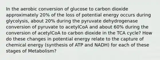 In the aerobic conversion of glucose to carbon dioxide approximately 20% of the loss of potential energy occurs during glycolysis, about 20% during the pyruvate dehydrogenase conversion of pyruvate to acetylCoA and about 60% during the conversion of acetylCoA to carbon dioxide in the TCA cycle? How do these changes in potential energy relate to the capture of chemical energy (synthesis of ATP and NADH) for each of these stages of Metabolism?