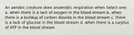 An aerobic creature does anaerobic respiration when Select one: a. when there is a lack of oxygen in the blood stream b. when there is a buildup of carbon dioxide in the blood stream c. there is a lack of glucose in the blood stream d. when there is a surplus of ATP in the blood stream