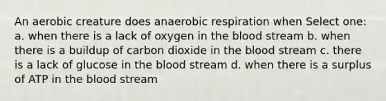 An aerobic creature does anaerobic respiration when Select one: a. when there is a lack of oxygen in the blood stream b. when there is a buildup of carbon dioxide in the blood stream c. there is a lack of glucose in the blood stream d. when there is a surplus of ATP in the blood stream