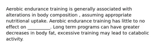 Aerobic endurance training is generally associated with alterations in body composition , assuming appropriate nutritional uptake. Aerobic endurance training has little to no effect on __________. Long term programs can have greater decreases in body fat, excessive training may lead to catabolic activity.