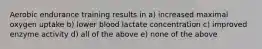 Aerobic endurance training results in a) increased maximal oxygen uptake b) lower blood lactate concentration c) improved enzyme activity d) all of the above e) none of the above