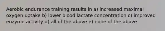 Aerobic endurance training results in a) increased maximal oxygen uptake b) lower blood lactate concentration c) improved enzyme activity d) all of the above e) none of the above