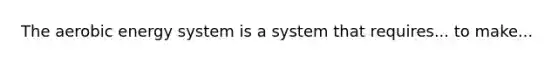 The aerobic energy system is a system that requires... to make...