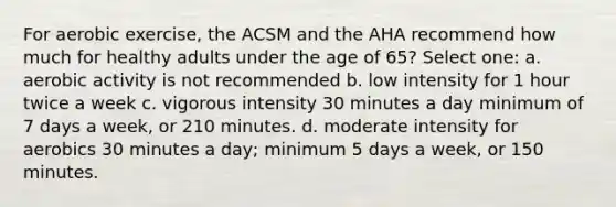 For aerobic exercise, the ACSM and the AHA recommend how much for healthy adults under the age of 65? Select one: a. aerobic activity is not recommended b. low intensity for 1 hour twice a week c. vigorous intensity 30 minutes a day minimum of 7 days a week, or 210 minutes. d. moderate intensity for aerobics 30 minutes a day; minimum 5 days a week, or 150 minutes.