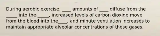 During aerobic exercise, ____ amounts of ____ diffuse from the _____ into the _____, increased levels of carbon dioxide move from the blood into the____, and minute ventilation increases to maintain appropriate alveolar concentrations of these gases.