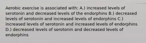 Aerobic exercise is associated with: A.) increased levels of serotonin and decreased levels of the endorphins B.) decreased levels of serotonin and increased levels of endorphins C.) increased levels of serotonin and increased levels of endorphins D.) decreased levels of serotonin and decreased levels of endorphins