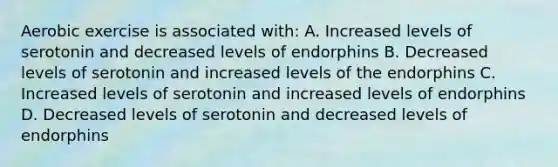 Aerobic exercise is associated with: A. Increased levels of serotonin and decreased levels of endorphins B. Decreased levels of serotonin and increased levels of the endorphins C. Increased levels of serotonin and increased levels of endorphins D. Decreased levels of serotonin and decreased levels of endorphins