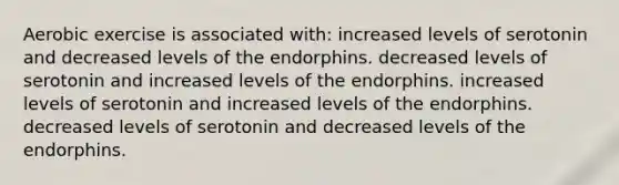 Aerobic exercise is associated with: increased levels of serotonin and decreased levels of the endorphins. decreased levels of serotonin and increased levels of the endorphins. increased levels of serotonin and increased levels of the endorphins. decreased levels of serotonin and decreased levels of the endorphins.