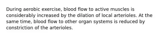 During aerobic exercise, blood flow to active muscles is considerably increased by the dilation of local arterioles. At the same time, blood flow to other organ systems is reduced by constriction of the arterioles.