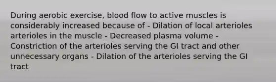 During aerobic exercise, blood flow to active muscles is considerably increased because of - Dilation of local arterioles arterioles in the muscle - Decreased plasma volume - Constriction of the arterioles serving the GI tract and other unnecessary organs - Dilation of the arterioles serving the GI tract