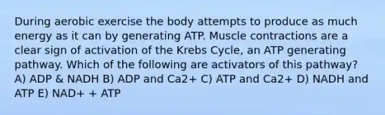 During aerobic exercise the body attempts to produce as much energy as it can by generating ATP. <a href='https://www.questionai.com/knowledge/k0LBwLeEer-muscle-contraction' class='anchor-knowledge'>muscle contraction</a>s are a clear sign of activation of the Krebs Cycle, an ATP generating pathway. Which of the following are activators of this pathway? A) ADP & NADH B) ADP and Ca2+ C) ATP and Ca2+ D) NADH and ATP E) NAD+ + ATP