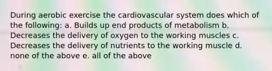 During aerobic exercise the cardiovascular system does which of the following: a. Builds up end products of metabolism b. Decreases the delivery of oxygen to the working muscles c. Decreases the delivery of nutrients to the working muscle d. none of the above e. all of the above