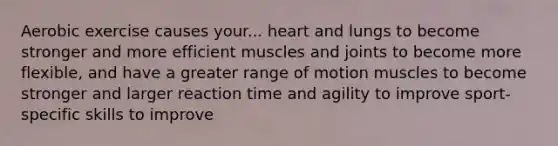 Aerobic exercise causes your... heart and lungs to become stronger and more efficient muscles and joints to become more flexible, and have a greater range of motion muscles to become stronger and larger reaction time and agility to improve sport-specific skills to improve