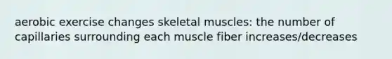 aerobic exercise changes skeletal muscles: the number of capillaries surrounding each muscle fiber increases/decreases