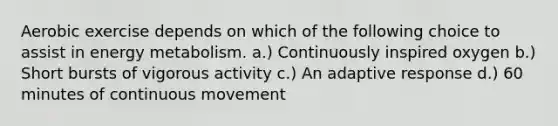 Aerobic exercise depends on which of the following choice to assist in energy metabolism. a.) Continuously inspired oxygen b.) Short bursts of vigorous activity c.) An adaptive response d.) 60 minutes of continuous movement