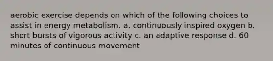 aerobic exercise depends on which of the following choices to assist in energy metabolism. a. continuously inspired oxygen b. short bursts of vigorous activity c. an adaptive response d. 60 minutes of continuous movement