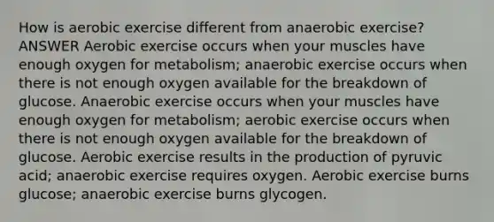 How is aerobic exercise different from anaerobic exercise? ANSWER Aerobic exercise occurs when your muscles have enough oxygen for metabolism; anaerobic exercise occurs when there is not enough oxygen available for the breakdown of glucose. Anaerobic exercise occurs when your muscles have enough oxygen for metabolism; aerobic exercise occurs when there is not enough oxygen available for the breakdown of glucose. Aerobic exercise results in the production of pyruvic acid; anaerobic exercise requires oxygen. Aerobic exercise burns glucose; anaerobic exercise burns glycogen.