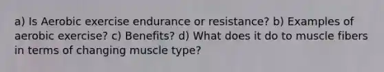 a) Is Aerobic exercise endurance or resistance? b) Examples of aerobic exercise? c) Benefits? d) What does it do to muscle fibers in terms of changing muscle type?